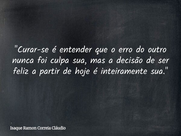 "Curar-se é entender que o erro do outro nunca foi culpa sua, mas a decisão de ser feliz a partir de hoje é inteiramente sua."... Frase de Isaque Ramon Correia Cláudio.