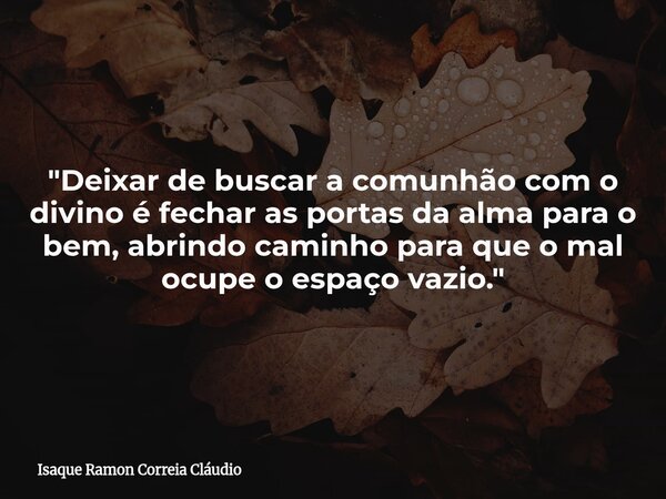 "Deixar de buscar a comunhão com o divino é fechar as portas da alma para o bem, abrindo caminho para que o mal ocupe o espaço vazio."... Frase de Isaque Ramon Correia Cláudio.