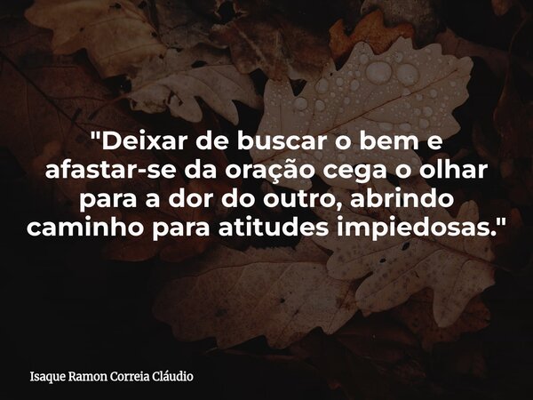 "Deixar de buscar o bem e afastar-se da oração cega o olhar para a dor do outro, abrindo caminho para atitudes impiedosas."... Frase de Isaque Ramon Correia Cláudio.