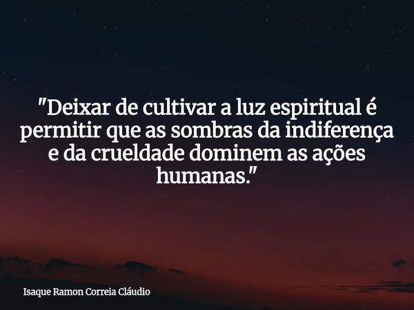 "Deixar de cultivar a luz espiritual é permitir que as sombras da indiferença e da crueldade dominem as ações humanas."... Frase de Isaque Ramon Correia Cláudio.