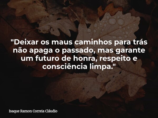 "Deixar os maus caminhos para trás não apaga o passado, mas garante um futuro de honra, respeito e consciência limpa."... Frase de Isaque Ramon Correia Cláudio.