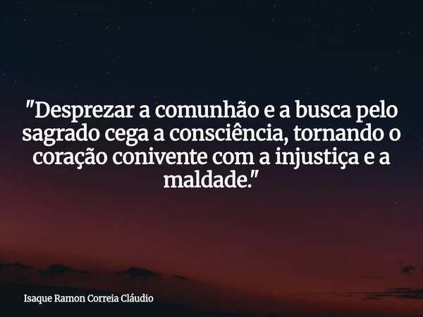 "Desprezar a comunhão e a busca pelo sagrado cega a consciência, tornando o coração conivente com a injustiça e a maldade."... Frase de Isaque Ramon Correia Cláudio.