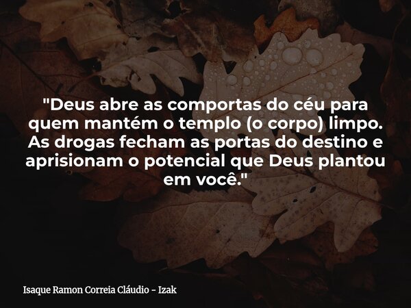 "Deus abre as comportas do céu para quem mantém o templo (o corpo) limpo. As drogas fecham as portas do destino e aprisionam o potencial que Deus plantou e... Frase de Isaque Ramon Correia Cláudio - Izak.