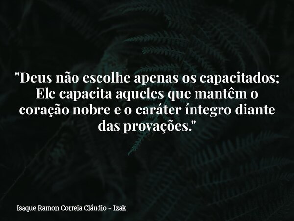 "Deus não escolhe apenas os capacitados; Ele capacita aqueles que mantêm o coração nobre e o caráter íntegro diante das provações."... Frase de Isaque Ramon Correia Cláudio - Izak.