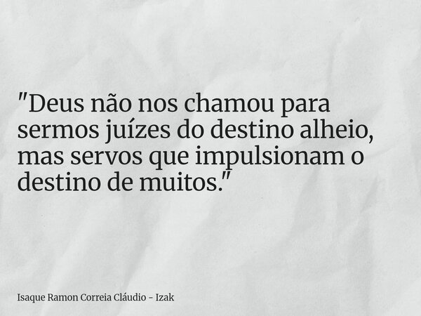 "Deus não nos chamou para sermos juízes do destino alheio, mas servos que impulsionam o destino de muitos."... Frase de Isaque Ramon Correia Cláudio - Izak.