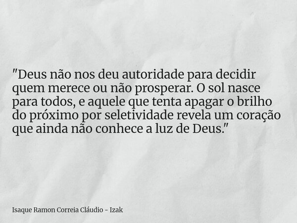 "Deus não nos deu autoridade para decidir quem merece ou não prosperar. O sol nasce para todos, e aquele que tenta apagar o brilho do próximo por seletivid... Frase de Isaque Ramon Correia Cláudio - Izak.