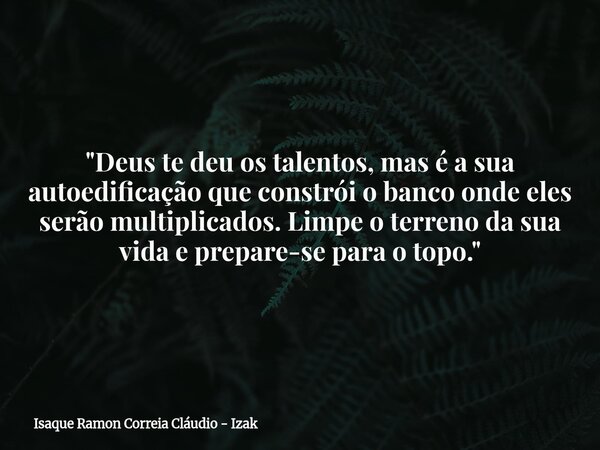 "Deus te deu os talentos, mas é a sua autoedificação que constrói o banco onde eles serão multiplicados. Limpe o terreno da sua vida e prepare-se para o to... Frase de Isaque Ramon Correia Cláudio - Izak.