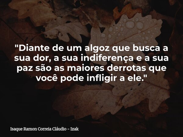 "Diante de um algoz que busca a sua dor, a sua indiferença e a sua paz são as maiores derrotas que você pode infligir a ele."... Frase de Isaque Ramon Correia Cláudio - Izak.