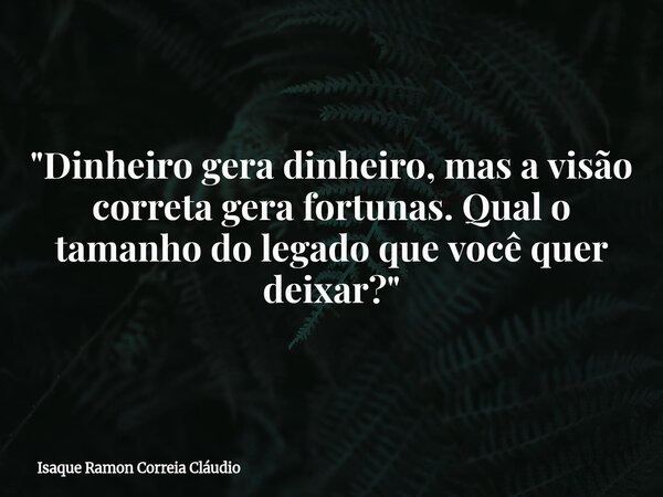 "Dinheiro gera dinheiro, mas a visão correta gera fortunas. Qual o tamanho do legado que você quer deixar?"... Frase de Isaque Ramon Correia Cláudio.