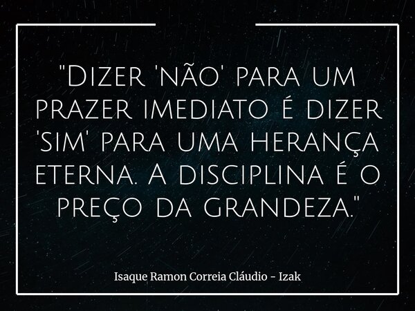 "Dizer 'não' para um prazer imediato é dizer 'sim' para uma herança eterna. A disciplina é o preço da grandeza."... Frase de Isaque Ramon Correia Cláudio - Izak.