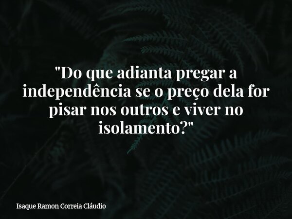 "Do que adianta pregar a independência se o preço dela for pisar nos outros e viver no isolamento?"... Frase de Isaque Ramon Correia Cláudio.