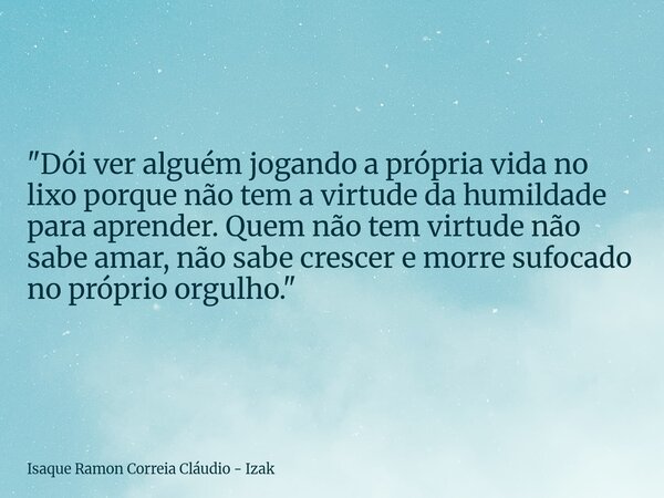 "Dói ver alguém jogando a própria vida no lixo porque não tem a virtude da humildade para aprender. Quem não tem virtude não sabe amar, não sabe crescer e ... Frase de Isaque Ramon Correia Cláudio - Izak.