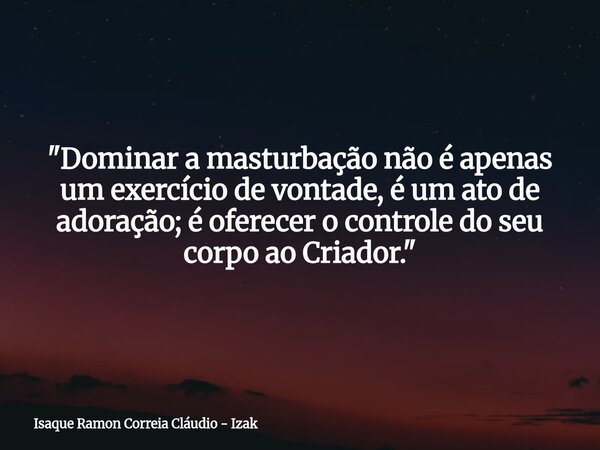 "Dominar a masturbação não é apenas um exercício de vontade, é um ato de adoração; é oferecer o controle do seu corpo ao Criador."... Frase de Isaque Ramon Correia Cláudio - Izak.