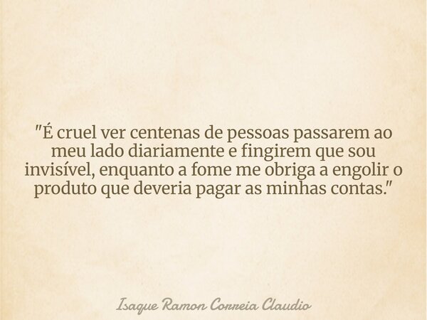 "É cruel ver centenas de pessoas passarem ao meu lado diariamente e fingirem que sou invisível, enquanto a fome me obriga a engolir o produto que deveria p... Frase de Isaque Ramon Correia Claudio.