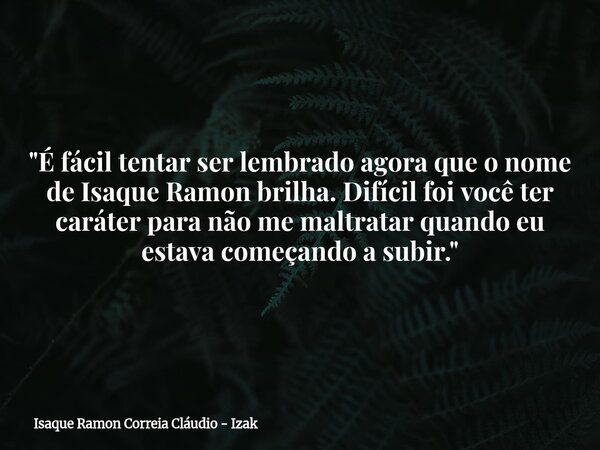"É fácil tentar ser lembrado agora que o nome de Isaque Ramon brilha. Difícil foi você ter caráter para não me maltratar quando eu estava começando a subir... Frase de Isaque Ramon Correia Cláudio - Izak.
