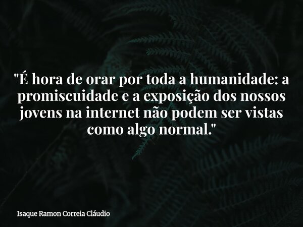 "É hora de orar por toda a humanidade: a promiscuidade e a exposição dos nossos jovens na internet não podem ser vistas como algo normal."... Frase de Isaque Ramon Correia Cláudio.