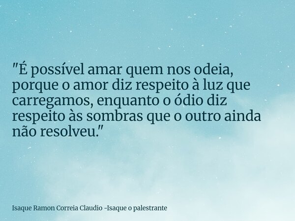 "É possível amar quem nos odeia, porque o amor diz respeito à luz que carregamos, enquanto o ódio diz respeito às sombras que o outro ainda não resolveu.&q... Frase de Isaque Ramon Correia Claudio -Isaque o palestrante.