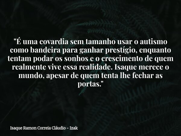 "É uma covardia sem tamanho usar o autismo como bandeira para ganhar prestígio, enquanto tentam podar os sonhos e o crescimento de quem realmente vive essa... Frase de Isaque Ramon Correia Cláudio - Izak.