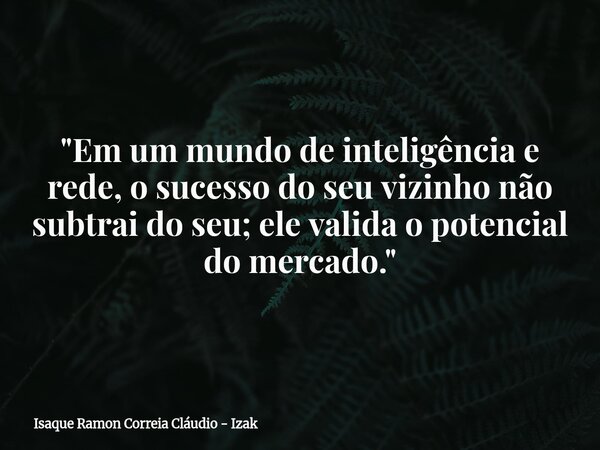 "Em um mundo de inteligência e rede, o sucesso do seu vizinho não subtrai do seu; ele valida o potencial do mercado."... Frase de Isaque Ramon Correia Cláudio - Izak.
