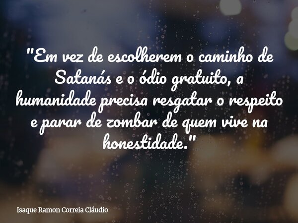 "Em vez de escolherem o caminho de Satanás e o ódio gratuito, a humanidade precisa resgatar o respeito e parar de zombar de quem vive na honestidade."... Frase de Isaque Ramon Correia Cláudio.