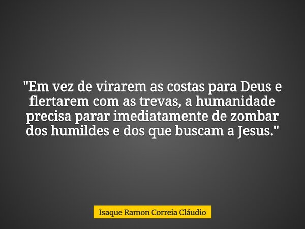 "Em vez de virarem as costas para Deus e flertarem com as trevas, a humanidade precisa parar imediatamente de zombar dos humildes e dos que buscam a Jesus.... Frase de Isaque Ramon Correia Cláudio.