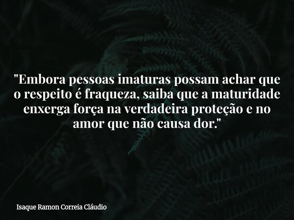 "Embora pessoas imaturas possam achar que o respeito é fraqueza, saiba que a maturidade enxerga força na verdadeira proteção e no amor que não causa dor.&q... Frase de Isaque Ramon Correia Cláudio.