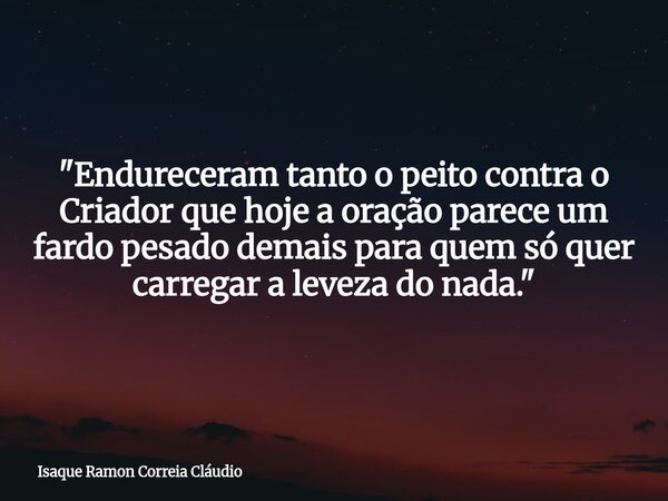 "Endureceram tanto o peito contra o Criador que hoje a oração parece um fardo pesado demais para quem só quer carregar a leveza do nada."... Frase de Isaque Ramon Correia Cláudio.
