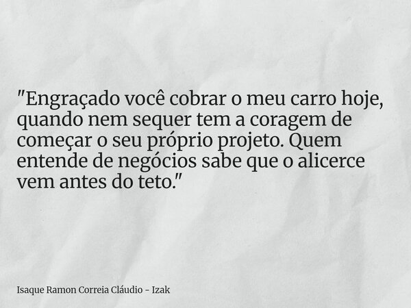 "Engraçado você cobrar o meu carro hoje, quando nem sequer tem a coragem de começar o seu próprio projeto. Quem entende de negócios sabe que o alicerce vem... Frase de Isaque Ramon Correia Cláudio - Izak.