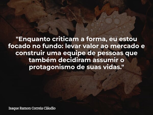 "Enquanto criticam a forma, eu estou focado no fundo: levar valor ao mercado e construir uma equipe de pessoas que também decidiram assumir o protagonismo ... Frase de Isaque Ramon Correia Cláudio.