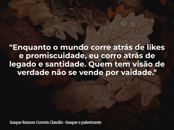 "Enquanto o mundo corre atrás de likes e promiscuidade, eu corro atrás de legado e santidade. Quem tem visão de verdade não se vende por vaidade."... Frase de Isaque Ramon Correia Claudio -Isaque o palestrante.
