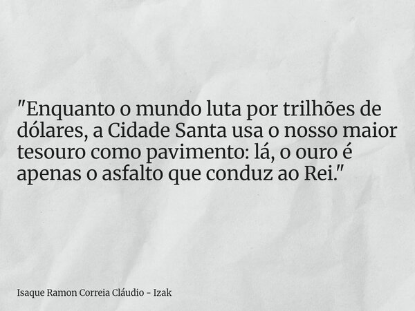 "Enquanto o mundo luta por trilhões de dólares, a Cidade Santa usa o nosso maior tesouro como pavimento: lá, o ouro é apenas o asfalto que conduz ao Rei.&q... Frase de Isaque Ramon Correia Cláudio - Izak.