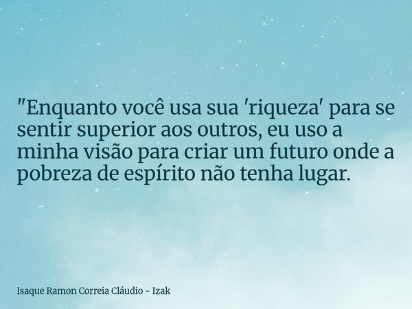 "Enquanto você usa sua 'riqueza' para se sentir superior aos outros, eu uso a minha visão para criar um futuro onde a pobreza de espírito não tenha lugar.... Frase de Isaque Ramon Correia Cláudio - Izak.
