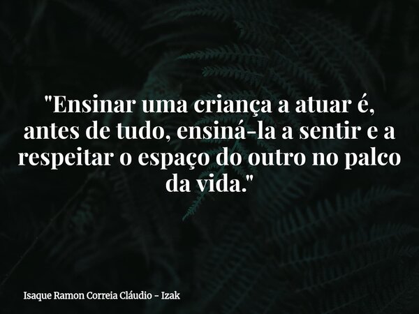 "Ensinar uma criança a atuar é, antes de tudo, ensiná-la a sentir e a respeitar o espaço do outro no palco da vida."... Frase de Isaque Ramon Correia Cláudio - Izak.