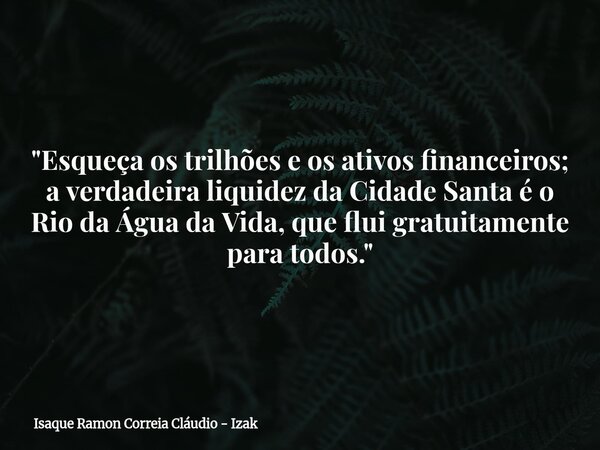 "Esqueça os trilhões e os ativos financeiros; a verdadeira liquidez da Cidade Santa é o Rio da Água da Vida, que flui gratuitamente para todos."... Frase de Isaque Ramon Correia Cláudio - Izak.