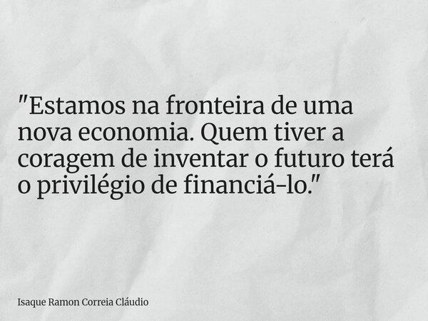 "Estamos na fronteira de uma nova economia. Quem tiver a coragem de inventar o futuro terá o privilégio de financiá-lo."... Frase de Isaque Ramon Correia Cláudio.