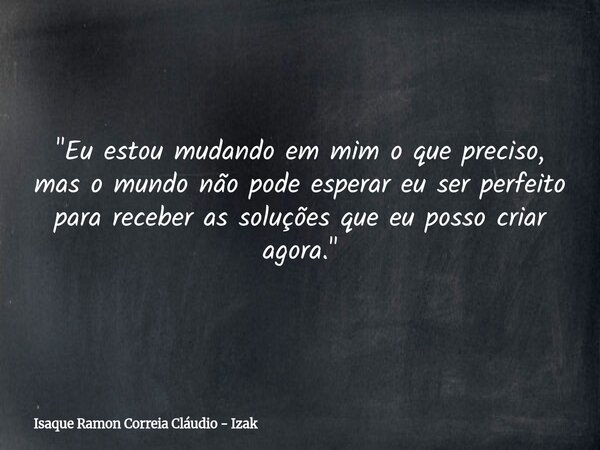 "Eu estou mudando em mim o que preciso, mas o mundo não pode esperar eu ser perfeito para receber as soluções que eu posso criar agora."... Frase de Isaque Ramon Correia Cláudio - Izak.