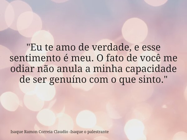 ​"Eu te amo de verdade, e esse sentimento é meu. O fato de você me odiar não anula a minha capacidade de ser genuíno com o que sinto."... Frase de Isaque Ramon Correia Claudio -Isaque o palestrante.
