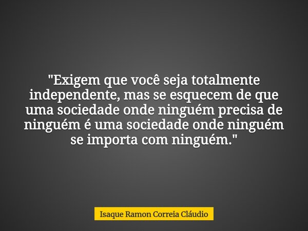 "Exigem que você seja totalmente independente, mas se esquecem de que uma sociedade onde ninguém precisa de ninguém é uma sociedade onde ninguém se importa... Frase de Isaque Ramon Correia Cláudio.