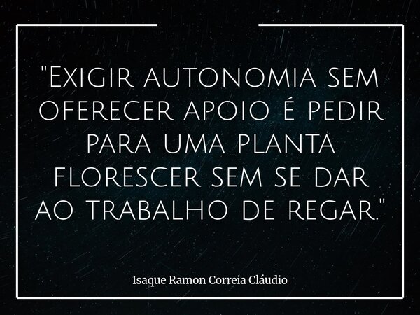 "Exigir autonomia sem oferecer apoio é pedir para uma planta florescer sem se dar ao trabalho de regar."... Frase de Isaque Ramon Correia Cláudio.