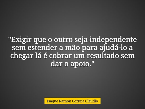 "Exigir que o outro seja independente sem estender a mão para ajudá-lo a chegar lá é cobrar um resultado sem dar o apoio."... Frase de Isaque Ramon Correia Cláudio.