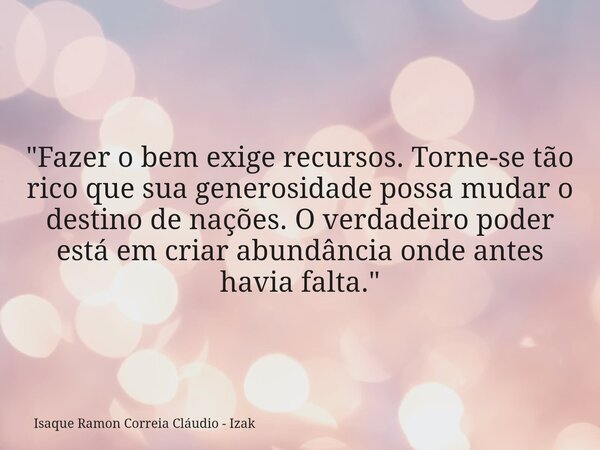 "Fazer o bem exige recursos. Torne-se tão rico que sua generosidade possa mudar o destino de nações. O verdadeiro poder está em criar abundância onde antes... Frase de Isaque Ramon Correia Cláudio - Izak.