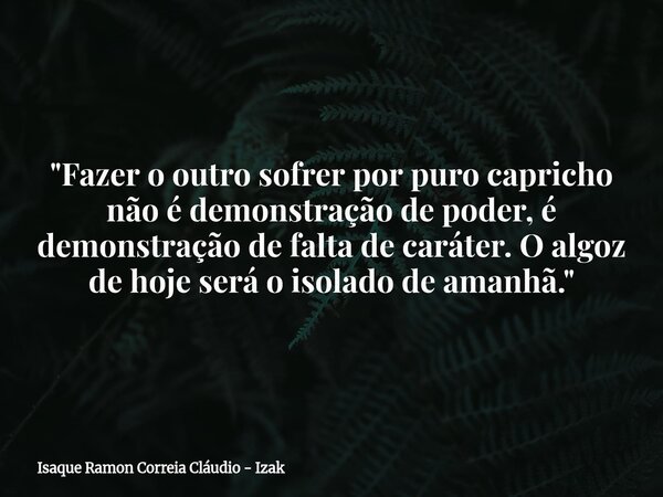 "Fazer o outro sofrer por puro capricho não é demonstração de poder, é demonstração de falta de caráter. O algoz de hoje será o isolado de amanhã."... Frase de Isaque Ramon Correia Cláudio - Izak.
