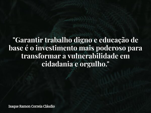 "Garantir trabalho digno e educação de base é o investimento mais poderoso para transformar a vulnerabilidade em cidadania e orgulho."... Frase de Isaque Ramon Correia Cláudio.