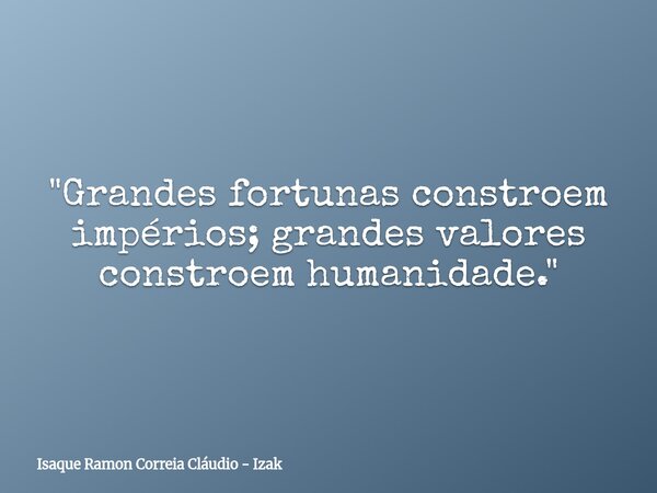 "Grandes fortunas constroem impérios; grandes valores constroem humanidade."... Frase de Isaque Ramon Correia Cláudio - Izak.