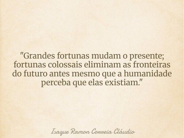 "Grandes fortunas mudam o presente; fortunas colossais eliminam as fronteiras do futuro antes mesmo que a humanidade perceba que elas existiam."... Frase de Isaque Ramon Correia Cláudio.