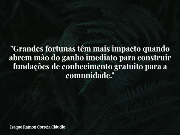 "Grandes fortunas têm mais impacto quando abrem mão do ganho imediato para construir fundações de conhecimento gratuito para a comunidade."... Frase de Isaque Ramon Correia Cláudio.