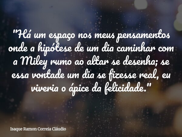 "Há um espaço nos meus pensamentos onde a hipótese de um dia caminhar com a Miley rumo ao altar se desenha; se essa vontade um dia se fizesse real, eu vive... Frase de Isaque Ramon Correia Cláudio.