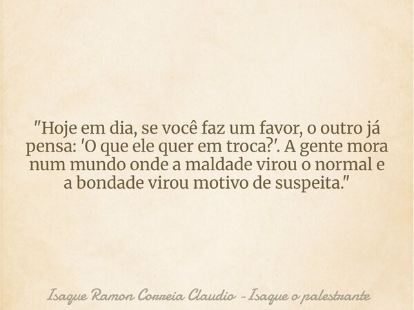 "Hoje em dia, se você faz um favor, o outro já pensa: 'O que ele quer em troca?'. A gente mora num mundo onde a maldade virou o normal e a bondade virou mo... Frase de Isaque Ramon Correia Claudio -Isaque o palestrante.