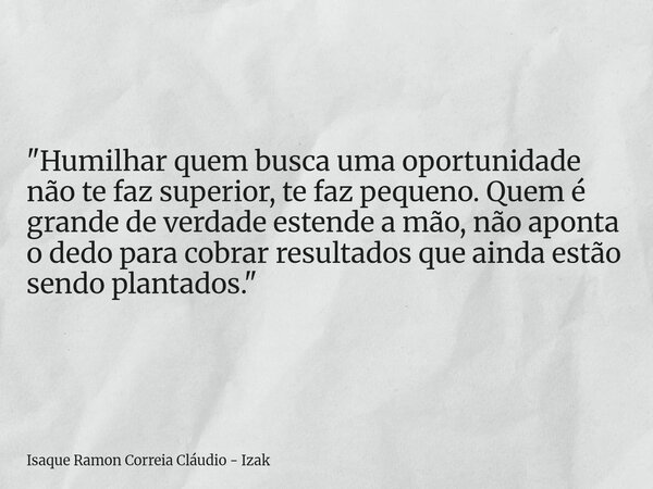"Humilhar quem busca uma oportunidade não te faz superior, te faz pequeno. Quem é grande de verdade estende a mão, não aponta o dedo para cobrar resultados... Frase de Isaque Ramon Correia Cláudio - Izak.