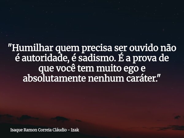 "Humilhar quem precisa ser ouvido não é autoridade, é sadismo. É a prova de que você tem muito ego e absolutamente nenhum caráter."... Frase de Isaque Ramon Correia Cláudio - Izak.